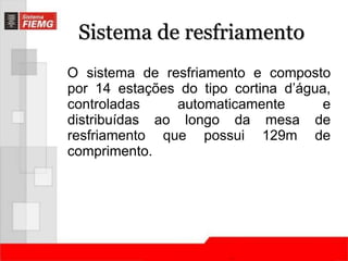 Sistema de resfriamento 
O sistema de resfriamento e composto 
por 14 estações do tipo cortina d’água, 
controladas automaticamente e 
distribuídas ao longo da mesa de 
resfriamento que possui 129m de 
comprimento. 
 