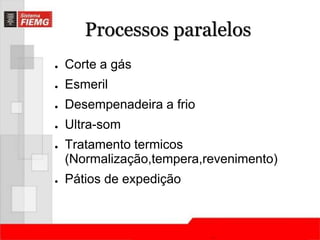 Processos paralelos 
● Corte a gás 
● Esmeril 
● Desempenadeira a frio 
● Ultra-som 
● Tratamento termicos 
(Normalização,tempera,revenimento) 
● Pátios de expedição 
