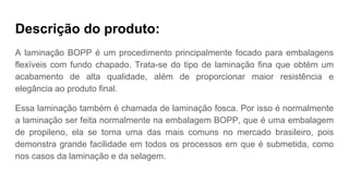 Descrição do produto:
A laminação BOPP é um procedimento principalmente focado para embalagens
flexíveis com fundo chapado. Trata-se do tipo de laminação fina que obtém um
acabamento de alta qualidade, além de proporcionar maior resistência e
elegância ao produto final.
Essa laminação também é chamada de laminação fosca. Por isso é normalmente
a laminação ser feita normalmente na embalagem BOPP, que é uma embalagem
de propileno, ela se torna uma das mais comuns no mercado brasileiro, pois
demonstra grande facilidade em todos os processos em que é submetida, como
nos casos da laminação e da selagem.
 