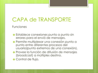 CAPA de TRANSPORTE
Funciones
 Establece conexiones punto a punto sin
errores para el envió de mensajes.
 Permite multiplexar una conexión punto a
punto entre diferentes procesos del
usuario(punto extremos de una conexión).
 Provee la función de difusión de mensajes
(broadcast) a múltiples destino.
 Control de flujo.
 