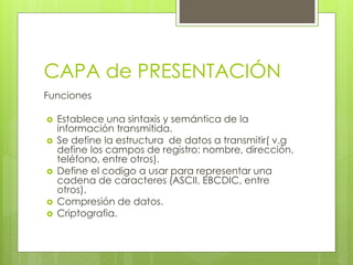 CAPA de PRESENTACIÓN
Funciones
 Establece una sintaxis y semántica de la
información transmitida.
 Se define la estructura de datos a transmitir( v.g
define los campos de registro: nombre, dirección,
teléfono, entre otros).
 Define el codigo a usar para representar una
cadena de caracteres (ASCII, EBCDIC, entre
otros).
 Compresión de datos.
 Criptografia.
 