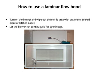 How to use a laminar flow hood
• Turn on the blower and wipe out the sterile area with an alcohol soaked
piece of kitchen paper.
• Let the blower run continuously for 30 minutes.
 