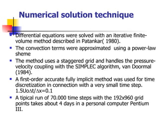 Numerical solution technique Differential equations were solved with an iterative finite-volume method described in Patankar( 1980). The convection terms were approximated  using a power-law sheme The method uses a staggered grid and handles the pressure-velocity coupling with the SIMPLEC algorithm, van Doormal (1984). A first-order accurate fully implicit method was used for time discretization in connection with a very small time step. 1.5Uo  t/  x=0.1 A tipical run of 70.000 time steps with the 192x960 grid points takes about 4 days in a personal computer Pentium III. 