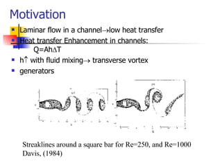 Motivation Laminar flow in a channel  low heat transfer Heat transfer Enhancement in channels:  Q=Ah  T h   with fluid mixing   transverse vortex generators  Streaklines around a square bar for Re=250, and Re=1000 Davis, (1984) 