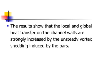 The results show that the local and global heat transfer on the channel walls are strongly increased by the unsteady vortex shedding induced by the bars. 