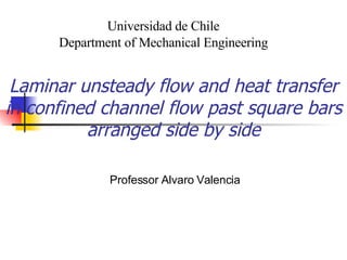 Laminar unsteady flow and heat transfer in confined channel flow past square bars arranged side by side Professor Alvaro Valencia Universidad de Chile Department of Mechanical Engineering 