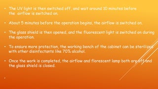 • The UV light is then switched off, and wait around 10 minutes before
the airflow is switched on.
• About 5 minutes before the operation begins, the airflow is switched on.
• The glass shield is then opened, and the fluorescent light is switched on during
the operation.
• To ensure more protection, the working bench of the cabinet can be sterilized
with other disinfectants like 70% alcohol.
• Once the work is completed, the airflow and florescent lamp both are off and
the glass shield is closed.
•
 