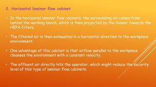 2. Horizontal laminar flow cabinet
• In the horizontal laminar flow cabinets, the surrounding air comes from
behind the working bench, which is then projected by the blower towards the
HEPA filters.
• The filtered air is then exhausted in a horizontal direction to the workplace
environment.
• One advantage of this cabinet is that airflow parallel to the workplace
cleanses the environment with a constant velocity.
• The effluent air directly hits the operator, which might reduce the security
level of this type of laminar flow cabinets.
 