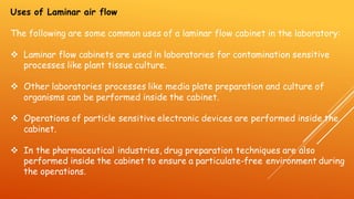 Uses of Laminar air flow
The following are some common uses of a laminar flow cabinet in the laboratory:
❖ Laminar flow cabinets are used in laboratories for contamination sensitive
processes like plant tissue culture.
❖ Other laboratories processes like media plate preparation and culture of
organisms can be performed inside the cabinet.
❖ Operations of particle sensitive electronic devices are performed inside the
cabinet.
❖ In the pharmaceutical industries, drug preparation techniques are also
performed inside the cabinet to ensure a particulate-free environment during
the operations.
 