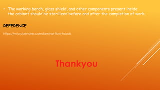 • The working bench, glass shield, and other components present inside
the cabinet should be sterilized before and after the completion of work.
REFERENCE
https://microbenotes.com/laminar-flow-hood/
Thankyou
 