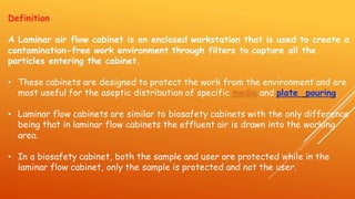 Definition
A Laminar air flow cabinet is an enclosed workstation that is used to create a
contamination-free work environment through filters to capture all the
particles entering the cabinet.
• These cabinets are designed to protect the work from the environment and are
most useful for the aseptic distribution of specific media and plate pouring.
• Laminar flow cabinets are similar to biosafety cabinets with the only difference
being that in laminar flow cabinets the effluent air is drawn into the working
area.
• In a biosafety cabinet, both the sample and user are protected while in the
laminar flow cabinet, only the sample is protected and not the user.
 