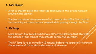4. Fan/ Blower
• A fan is present below the filter pad that sucks in the air and moves it
around in the cabinet.
• The fan also allows the movement of air towards the HEPA filter so that
the remaining microbes become trapped while passing through the filter.
5. UV lamp
• Some laminar flow hoods might have a UV germicidal lamp that sterilizes
the interior of the cabinet and contents before the operation.
• The UV lamp is to be turned on 15 minutes before the operation to prevent
the exposure of UV to the body surface of the user.
 