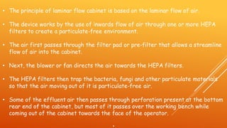 • The principle of laminar flow cabinet is based on the laminar flow of air.
• The device works by the use of inwards flow of air through one or more HEPA
filters to create a particulate-free environment.
• The air first passes through the filter pad or pre-filter that allows a streamline
flow of air into the cabinet.
• Next, the blower or fan directs the air towards the HEPA filters.
• The HEPA filters then trap the bacteria, fungi and other particulate materials
so that the air moving out of it is particulate-free air.
• Some of the effluent air then passes through perforation present at the bottom
rear end of the cabinet, but most of it passes over the working bench while
coming out of the cabinet towards the face of the operator.
•
 