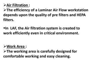Air Filtration :
The efficiency of a Laminar Air Flow workstation
depends upon the quality of pre filters and HEPA
filters.
In LAF, the Air filtration system is created to
work efficiently even in critical environment.
Work Area :
The working area is carefully designed for
comfortable working and easy cleaning.
 
