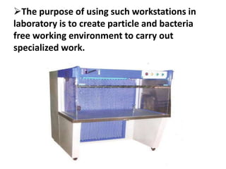 The purpose of using such workstations in
laboratory is to create particle and bacteria
free working environment to carry out
specialized work.
 