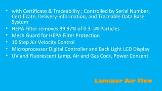 • with Certificate & Traceability ; Controlled by Serial Number,
Certificate, Delivery-information, and Traceable Data Base
System
• HEPA Filter removes 99.97% of 0.3 ㎛ Particles
• Mesh Guard for HEPA Filter Protection
• 10 Step Air Velocity Control
• Microprocessor Digital Controller and Back Light LCD Display
• UV and Fluorescent Lamp, Air and Gas Cock, Power Consent

Laminar Air Flow

 