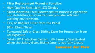 • Filter Replacement Warming Function
• High-Quality Back-Light LCD Display
• Silent Vibration-Free Blower ensure noiseless operation
and Anti-Vibration Construction provides efficient
working environment.
• Easy to Replace Filter from the Panel
• 99hr 59min Timer
• Tempered Safety Glass Sliding Door for Protection from
UV exposure
• Safety UV Protection System : UV Lamp is Deactivated
when the Safety Glass Sliding Door is not fully Closed
Laminar Air Flow

 