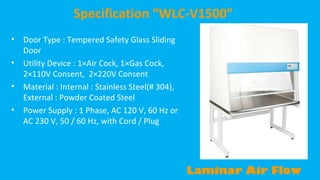Specification “WLC-V1500”
•
•
•
•

Door Type : Tempered Safety Glass Sliding
Door
Utility Device : 1×Air Cock, 1×Gas Cock,
2×110V Consent, 2×220V Consent
Material : Internal : Stainless Steel(# 304),
External : Powder Coated Steel
Power Supply : 1 Phase, AC 120 V, 60 Hz or
AC 230 V, 50 / 60 Hz, with Cord / Plug

Laminar Air Flow

 