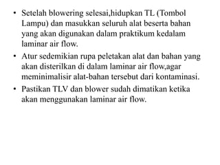 • Setelah blowering selesai,hidupkan TL (Tombol
Lampu) dan masukkan seluruh alat beserta bahan
yang akan digunakan dalam praktikum kedalam
laminar air flow.
• Atur sedemikian rupa peletakan alat dan bahan yang
akan disterilkan di dalam laminar air flow,agar
meminimalisir alat-bahan tersebut dari kontaminasi.
• Pastikan TLV dan blower sudah dimatikan ketika
akan menggunakan laminar air flow.
 