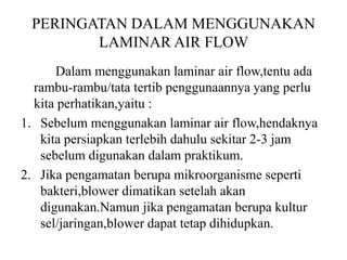 PERINGATAN DALAM MENGGUNAKAN
LAMINAR AIR FLOW
Dalam menggunakan laminar air flow,tentu ada
rambu-rambu/tata tertib penggunaannya yang perlu
kita perhatikan,yaitu :
1. Sebelum menggunakan laminar air flow,hendaknya
kita persiapkan terlebih dahulu sekitar 2-3 jam
sebelum digunakan dalam praktikum.
2. Jika pengamatan berupa mikroorganisme seperti
bakteri,blower dimatikan setelah akan
digunakan.Namun jika pengamatan berupa kultur
sel/jaringan,blower dapat tetap dihidupkan.
 