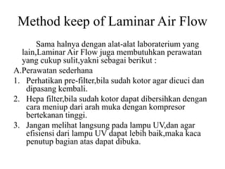 Method keep of Laminar Air Flow
Sama halnya dengan alat-alat laboraterium yang
lain,Laminar Air Flow juga membutuhkan perawatan
yang cukup sulit,yakni sebagai berikut :
A.Perawatan sederhana
1. Perhatikan pre-filter,bila sudah kotor agar dicuci dan
dipasang kembali.
2. Hepa filter,bila sudah kotor dapat dibersihkan dengan
cara meniup dari arah muka dengan kompresor
bertekanan tinggi.
3. Jangan melihat langsung pada lampu UV,dan agar
efisiensi dari lampu UV dapat lebih baik,maka kaca
penutup bagian atas dapat dibuka.
 