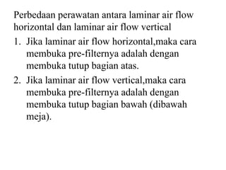Perbedaan perawatan antara laminar air flow
horizontal dan laminar air flow vertical
1. Jika laminar air flow horizontal,maka cara
membuka pre-filternya adalah dengan
membuka tutup bagian atas.
2. Jika laminar air flow vertical,maka cara
membuka pre-filternya adalah dengan
membuka tutup bagian bawah (dibawah
meja).
 