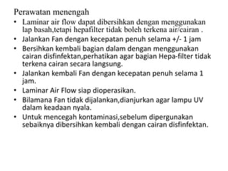Perawatan menengah
• Laminar air flow dapat dibersihkan dengan menggunakan
lap basah,tetapi hepafilter tidak boleh terkena air/cairan .
• Jalankan Fan dengan kecepatan penuh selama +/- 1 jam
• Bersihkan kembali bagian dalam dengan menggunakan
cairan disfinfektan,perhatikan agar bagian Hepa-filter tidak
terkena cairan secara langsung.
• Jalankan kembali Fan dengan kecepatan penuh selama 1
jam.
• Laminar Air Flow siap dioperasikan.
• Bilamana Fan tidak dijalankan,dianjurkan agar lampu UV
dalam keadaan nyala.
• Untuk mencegah kontaminasi,sebelum dipergunakan
sebaiknya dibersihkan kembali dengan cairan disfinfektan.
 