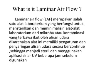 What is it Laminar Air Flow ?
Laminar air flow (LAF) merupakan salah
satu alat laboraterium yang berfungsi untuk
mensterilkan dan meminimalisir alat-alat
laboraterium dari mikroba atau kontaminasi
yang terbawa ikut oleh aliran udara
dikarenakan alat ini memiliki pengaturan dan
penyaringan aliran udara secara bercontinue
,sehingga menjadi steril dan menggunakan
aplikasi sinar UV beberapa jam sebelum
digunakan
 