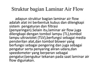Struktur bagian Laminar Air Flow
adapun struktur bagian laminar air flow
adalah alat ini berbentuk kubus dan dilengkapi
sistem pengaturan dan filtrasi
(penyaringan).Selain itu,laminar air flow juga
dilengkapi dengan tombol lampu (TL),tombol
lampu ultraviolet (TLV),berfungsi sebagai media
pensterilan alat,dan tombol blower yang
berfungsi sebagai pengering dan juga sebagai
pengatur serta penyaring aliran udara,dan
speedometer yang berperan sebagai
pengatur/pengukur tekanan pada saat laminar air
flow digunakan.
 