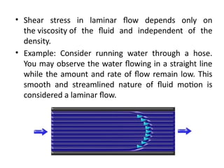 • Shear stress in laminar flow depends only on
the viscosity of the fluid and independent of the
density.
• Example: Consider running water through a hose.
You may observe the water flowing in a straight line
while the amount and rate of flow remain low. This
smooth and streamlined nature of fluid motion is
considered a laminar flow.
 