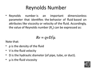• Reynolds number is an important dimensionless
parameter that identifies the behavior of fluid based on
attributes like viscosity or velocity of the fluid. Accordingly,
the value of Reynolds number (Re) can be expressed as:
Note that:
• ρ is the density of the fluid
• V is the fluid velocity
• D is the hydraulic diameter (of pipe, tube, or duct).
• μ is the fluid viscosity
Reynolds Number
 