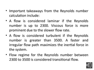 • Important takeaways from the Reynolds number
calculation include:
• A flow is considered laminar if the Reynolds
number is up to 2300. Viscous force is more
prominent due to the slower flow rate.
• A flow is considered turbulent if the Reynolds
number is greater than 3500. A faster and
irregular flow path maximizes the inertial force in
the system.
• Flow regime for the Reynolds number between
2300 to 3500 is considered transitional flow.
 