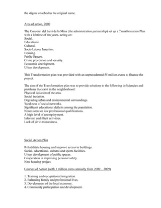 the stigma attached to the original name.


Area of action, 2000

The Consorci del barri de la Mina (the administration partnership) set up a Transformation Plan
with a lifetime of ten years, acting on:
Social.
Educational.
Cultural.
Socio Labour Insertion.
Housing.
Public Spaces.
Crime prevention and security.
Economic development.
Urban development.

This Transformation plan was provided with an unprecedented 55 million euros to finance the
project.

The aim of the Transformation plan was to provide solutions to the following deficiencies and
problems that exist in the neighborhood:
Physical isolation of the area.
Social isolation.
Degrading urban and environmental surroundings.
Weakness of social networks.
Significant educational deficits among the population.
Nonexistent or low professional qualifications.
A high level of unemployment.
Informal and illicit activities.
Lack of civic-mindedness.




Social Action Plan

Rehabilitate housing and improve access to buildings.
Social, educational, cultural and sports facilities.
Urban development of public spaces.
Cooperation in improving personal safety.
New housing project.

Courses of Action (with 3 million euros annually from 2000 – 2009)

1. Training and occupational integration.
2. Balancing family and professional lives.
3. Development of the local economy.
4. Community participation and development.
 