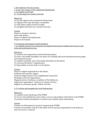 3. Development of local economy.
i. To give new energy of the commercial infrastructure
ii. To regulate street trade
iii. To encourage new creative activities

Objectives
To provide support to the commercial infrastructure.
To regulate street trade and make it sustainable.
To study labour market research in depth.
To strengthen and foster new economic activities.

Actions
Project to energize commerce.
Street trade project.
Project to support self-employment.
Project to do research.

4. Community participation and development.
i. To establish a process for community development between the residents and various social
work and institutional services.

Objectives
To reinforce local organizations and institutional projects.
To foster a favourable atmosphere for spaces for exchange and social interaction between people
and community groups.
To establish systematic ways of providing information to the district.
To overcome the district’s stigmatization.
To bring athletic activities back in to the district.

Actions
Project to support organizations in the district.
Technical and economic support.
Technical support project to the neighborhood Association.
Workspaces for local organizations.
Magazine articles, brochures, an addition of the bulletin etc.
Support for organizations’ initiatives in cultural activities.
Support for community groups’ athletic activities.

ii. To reclaim and strengthen the local infrastructure

Objectives
To establish social monitoring of the PTBM.
To involve and establish the social workers, services and residents of the district in the PTBM.
To promote resident participation in common uses of public spaces and housing.

Actions
Creation of a Participation Council for monitoring the PTBM.
Creation of committees with all of the stable services and local organizations in the district to
carry out work as a network.
 