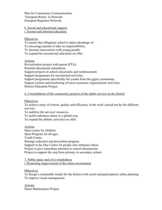 Plan for Community Communication.
‘European Roma’ in Network.
European Regenera Network.

6. Social and educational support.
i. Formal and informal education.

Objectives
To ensure that obligatory school is taken advantage of.
To encourage parents to take on responsibilities.
To increase intervention with young people.
To expand the recreational education on offer.

Actions
Revitalization project with parent (PTA).
Parental educational stimulation.
Support projects in school classrooms and reinforcement.
Support progammes for recreational activities.
Support programme specifically for youths from the gypsy community.
Support system and monitoring of socio-economic organizations' activities.
District Education Project.

ii. Consolidation of the community projects of the stable services in the district

Objectives
To achieve unity of criteria, quality and efficiency in the work carried out by the different
services.
To stabilize the services' resources.
To tackle substance abuse in a global way.
To expand the athletic activities on offer.

Actions
Open centre for children.
Sport Program for all ages.
Youth Centre.
Damage reduction and prevention program.
Support to the Day Centre for people into substance abuse.
Project to give immediate attention to school absenteeism.
Project to support the step from primary to secondary school.

7. Public space and civic-mindedness
i. Promoting improvement of the urban environment

Objectives
To design a sustainable model for the district with social and participatory urban planning
To improve waste management.

Actions
Street Maintenance Project.
 