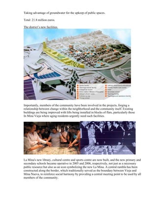 Taking advantage of groundwater for the upkeep of public spaces.

Total: 21.8 million euros.

The district’s new facilities




Importantly, members of the community have been involved in the projects, forging a
relationship between change within the neighborhood and the community itself. Existing
buildings are being improved with lifts being installed in blocks of flats, particularly those
In Mina Vieja where aging residents urgently need such facilities.




La Mina's new library, cultural centre and sports centre are now built, and the new primary and
secondary schools became operative in 2005 and 2006, respectively, not just as a necessary
public resource but also as an icon symbolizing the new La Mina. A central rambla has been
constructed along the border, which traditionally served as the boundary between Vieja and
Mina Nueva, to reinforce social harmony by providing a central meeting point to be used by all
members of the community.
 