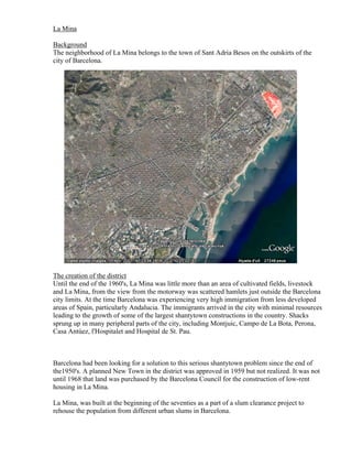 La Mina

Background
The neighborhood of La Mina belongs to the town of Sant Adria Besos on the outskirts of the
city of Barcelona.




The creation of the district
Until the end of the 1960's, La Mina was little more than an area of cultivated fields, livestock
and La Mina, from the view from the motorway was scattered hamlets just outside the Barcelona
city limits. At the time Barcelona was experiencing very high immigration from less developed
areas of Spain, particularly Andalucia. The immigrants arrived in the city with minimal resources
leading to the growth of some of the largest shantytown constructions in the country. Shacks
sprung up in many peripheral parts of the city, including Montjuic, Campo de La Bota, Perona,
Casa Antúez, l'Hospitalet and Hospital de St. Pau.



Barcelona had been looking for a solution to this serious shantytown problem since the end of
the1950's. A planned New Town in the district was approved in 1959 but not realized. It was not
until 1968 that land was purchased by the Barcelona Council for the construction of low-rent
housing in La Mina.

La Mina, was built at the beginning of the seventies as a part of a slum clearance project to
rehouse the population from different urban slums in Barcelona.
 