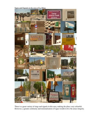 Signs and Signals in the area of La Mina




There is a great variety of sings and signals in this area, making the place very colourful.
However, a greater continuity and minimalization of signs would evolve the areas integrity.
 