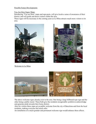 Possible Future Developments

You Are Here Signs/ Maps
Introducing ‘You are Here’ maps and sign posts, will give locals a sense of awareness of their
district, and will guide and direct visitors within the area.
These signs will be necessary in the coming years as La Mina attracts much more visitors to its
area.




Welcome to La Mina




The above welcome signs already exist in the area. One being a large billboard type sign and the
other being a public mural. These both give the residents recognisable symbols to acknowledge
and generate pride towards their home district.
Also for visitors these signs act as public welcome from the city of Barcelona and from the local
residents, making everyone feel much safer.
An installation of a much grander and permanent welcome sign would enhance these effects.
 
