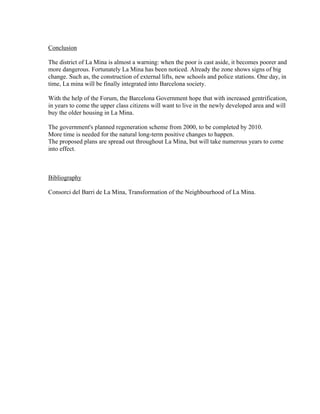 Conclusion

The district of La Mina is almost a warning: when the poor is cast aside, it becomes poorer and
more dangerous. Fortunately La Mina has been noticed. Already the zone shows signs of big
change. Such as, the construction of external lifts, new schools and police stations. One day, in
time, La mina will be finally integrated into Barcelona society.

With the help of the Forum, the Barcelona Government hope that with increased gentrification,
in years to come the upper class citizens will want to live in the newly developed area and will
buy the older housing in La Mina.

The government's planned regeneration scheme from 2000, to be completed by 2010.
More time is needed for the natural long-term positive changes to happen.
The proposed plans are spread out throughout La Mina, but will take numerous years to come
into effect.



Bibliography

Consorci del Barri de La Mina, Transformation of the Neighbourhood of La Mina.
 