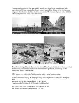 Construction began in 1969 but was quickly brought to a halt after the completion of only
approximately 500 apartments when the city council realized that the size of the blocks would
not permit the relocation of all the shantytown residents. This first development in the district is
subsequently known as 'Mina Vieja' (Old Mina).




A rapid remodeling of the development plan allowed for a far greater density of development on
the remaining land with the construction of 2,100 further apartments, specifically for the
'chabolistas' (shanty town dwellers).

2,700 houses were built with official protection under a social housing project.

By 1975 there were already 15,133 people living in the neighborhood in the 1975 the figures
were:
Municipal area of Sant Adria de Besos: 33, 473 people.
Neighborhood of La Mina: 11, 848 people ( 2,222 families).

The Surface area of the neighborhood of La Mina: 0.59 km2.
The surface area of Sant Adria de Besos: 3,87 km2.
 