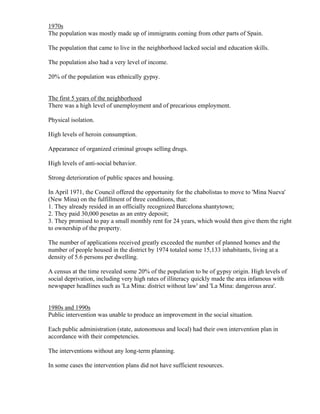 1970s
The population was mostly made up of immigrants coming from other parts of Spain.

The population that came to live in the neighborhood lacked social and education skills.

The population also had a very level of income.

20% of the population was ethnically gypsy.


The first 5 years of the neighborhood
There was a high level of unemployment and of precarious employment.

Physical isolation.

High levels of heroin consumption.

Appearance of organized criminal groups selling drugs.

High levels of anti-social behavior.

Strong deterioration of public spaces and housing.

In April 1971, the Council offered the opportunity for the chabolistas to move to 'Mina Nueva'
(New Mina) on the fulfillment of three conditions, that:
1. They already resided in an officially recognized Barcelona shantytown;
2. They paid 30,000 pesetas as an entry deposit;
3. They promised to pay a small monthly rent for 24 years, which would then give them the right
to ownership of the property.

The number of applications received greatly exceeded the number of planned homes and the
number of people housed in the district by 1974 totaled some 15,133 inhabitants, living at a
density of 5.6 persons per dwelling.

A census at the time revealed some 20% of the population to be of gypsy origin. High levels of
social deprivation, including very high rates of illiteracy quickly made the area infamous with
newspaper headlines such as 'La Mina: district without law' and 'La Mina: dangerous area'.


1980s and 1990s
Public intervention was unable to produce an improvement in the social situation.

Each public administration (state, autonomous and local) had their own intervention plan in
accordance with their competencies.

The interventions without any long-term planning.

In some cases the intervention plans did not have sufficient resources.
 
