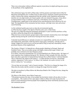 There were action plans without sufficient capacity to provide an in-depth and long-term answer
to the problems of the neighborhood.


This unfortunate legacy has left La Mina today with the greatest social deprivation within the
Barcelona metropolitan area. It suffers from an urban layout, which has created enclosed streets
within a fortress-like setting, marginalized from the outside world. Population and housing
densities are very high; homes are of poor quality with very limited living space. It has above
average numbers living in conditions of poverty, with illiteracy levels running at 25%.
Unemployment, employment in the informal sector and absenteeism from school are all very
high. The degradation of the community has been intense, with high crime rates and serious
social fracturing.

As the residential quality gets worse so does the environmental quality.
La Mina has been caught in The Spiral of Decline and is now a Sink Estate.
The area of La Mina has attracted immigrants and people in a poor economic position, as they
are able to afford the cheap life in the neighborhood.
When the lower social economic groups improve their economic situation they move into higher
quality housing leaving the vacant lesser housing for lower class citizens.

Culturally based differences in attitudes towards civic responsibility, and the role of education
and employment, particularly within the barrio's large gypsy community, will take time to
change. Support for social services will be provided as long as need and vulnerability remain
prominent features of the neighborhood.

The Gypsies, ('Gitano’s' in Spanish) are a Roma people inhabiting in Portugal, Spain and
Southern France. They are an ethnic group with highly controversial origin. Gitano’s are
probably most well known for their Flamenco music.
In La Mina, it has been estimated that 35% of local population are of Roma origin - the legacy of
mass migration from Andalucia during the 50's. Because of their nomadic life style, there has
been since then a great deal of mutual distrust between the La Mina Gitano’s' and local Spanish.
This is reflected in the stigma of the Gitano’s' - La Mina dwellers are heavily, and perhaps
unfairly, stigmatized. Views such as, "La Mina is the badlands, the outlaw territory or the
district without law," are common.

“For me there are two goals,” said a Consorci member. “The first is to change the image of La
Mina from the inside, and the second is to change the image from the outside.”

The plan to transform La Mina follows the Barcelona Model of the 'Change the area, change the
people' approach.

The Mayor of the district, Jesus Maria Canga says;
"(The project) assumes the entry of new people into the district which will not allow it to be a
social ghetto... The creation of new open spaces within La Mina will create focal points for
positive social interactions between people from neighboring streets and thereby promote social
and community growth."


The Residents' Views
 