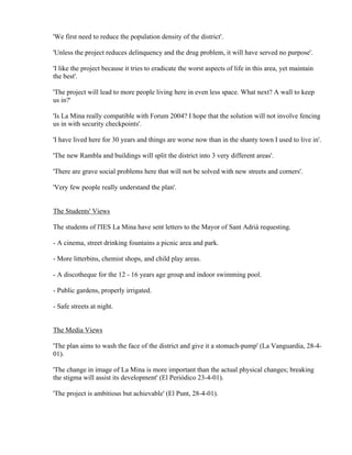 'We first need to reduce the population density of the district'.

'Unless the project reduces delinquency and the drug problem, it will have served no purpose'.

'I like the project because it tries to eradicate the worst aspects of life in this area, yet maintain
the best'.

'The project will lead to more people living here in even less space. What next? A wall to keep
us in?'

'Is La Mina really compatible with Forum 2004? I hope that the solution will not involve fencing
us in with security checkpoints'.

'I have lived here for 30 years and things are worse now than in the shanty town I used to live in'.

'The new Rambla and buildings will split the district into 3 very different areas'.

'There are grave social problems here that will not be solved with new streets and corners'.

'Very few people really understand the plan'.


The Students' Views

The students of l'IES La Mina have sent letters to the Mayor of Sant Adrià requesting.

- A cinema, street drinking fountains a picnic area and park.

- More litterbins, chemist shops, and child play areas.

- A discotheque for the 12 - 16 years age group and indoor swimming pool.

- Public gardens, properly irrigated.

- Safe streets at night.


The Media Views

'The plan aims to wash the face of the district and give it a stomach-pump' (La Vanguardia, 28-4-
01).

'The change in image of La Mina is more important than the actual physical changes; breaking
the stigma will assist its development' (El Periódico 23-4-01).

'The project is ambitious but achievable' (El Punt, 28-4-01).
 