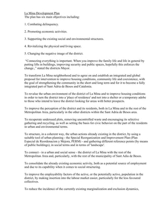 La Mina Development Plan
The plan has six main objectives including:

1. Combating delinquency.

2. Promoting economic activities.

3. Supporting the existing social and environmental structures.

4. Revitalizing the physical and living space.

5. Changing the negative image of the district.

 “Connecting everything is important. When you improve the family life and life in general by
putting lifts in buildings, improving security and public spaces, hopefully this enforces the
change.,” stated the districts Mayor.

To transform La Mina neighborhood and to agree on and establish an integrated and global
proposal for intervention to improve housing conditions, community life and coexistence, with
the goal of strengthening the community in the short and long term and for it to become a fully
integrated part of Sant Adria de Besos and Catalonia.

To revalue the urban environment of the district of La Mina and to improve housing conditions
in order to turn the district into a 'place of residence' and not into a shelter or a temporary adobe
to those who intend to leave the district looking for areas with better prospects.

To improve the perception of the district and its residents, both in La Mina and in the rest of the
Metropolitan Area, particularly in the other districts within the Sant Adria de Besos area.

To recuperate underused plots, removing uncontrolled waste and encouraging its selective
gathering and recycling, as well as setting the basis for civic behavior on the part of the residents
in urban and environmental terms.

To structure, in a coherent way, the urban actions already existing in the district, by using a
suitable tool of urban planning - the Special Reorganization and Improvement Plan (Plan
Especial de Reordenacion y Mejora, PERM) - and gathering different reference points (by means
of public buildings), in social terms and in terms of 'landscape'.

To connect - in a urban and social sense - the district of La Mina with the rest of the
Metropolitan Area and, particularly, with the rest of the municipality of Sant Adia de Besos.

To consolidate the already existing economic activity, both as a potential source of employment
and due to its capability when it comes to social structuring.

To improve the employability factors of the active, or the potentially active, population in the
district, by making insertion into the labour market easier, particularly for the less favoured
collectives.

To reduce the incidence of the currently existing marginalization and exclusion dynamics,
 