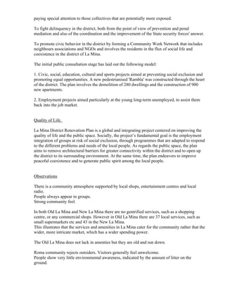 paying special attention to those collectives that are potentially more exposed.

To fight delinquency in the district, both from the point of view of prevention and penal
mediation and also of the coordination and the improvement of the State security forces' answer.

To promote civic behavior in the district by forming a Community Work Network that includes
neighbours associations and NGOs and involves the residents in the flux of social life and
coexistence in the district of La Mina.

The initial public consultation stage has laid out the following model:

1. Civic, social, education, cultural and sports projects aimed at preventing social exclusion and
promoting equal opportunities. A new pedestrianised 'Rambla' was constructed through the heart
of the district. The plan involves the demolition of 280 dwellings and the construction of 900
new apartments.

2. Employment projects aimed particularly at the young long-term unemployed, to assist them
back into the job market.


Quality of Life.

La Mina District Renovation Plan is a global and integrating project centered on improving the
quality of life and the public space. Socially, the project’s fundamental goal is the employment
integration of groups at risk of social exclusion, through programmes that are adapted to respond
to the different problems and needs of the local people. As regards the public space, the plan
aims to remove architectural barriers for greater connectivity within the district and to open up
the district to its surrounding environment. At the same time, the plan endeavors to improve
peaceful coexistence and to generate public spirit among the local people.


Observations

There is a community atmosphere supported by local shops, entertainment centres and local
radio.
People always appear in groups.
Strong community feel.

In both Old La Mina and New La Mina there are no gentrified services, such as a shopping
centre, or any commercial shops. However in Old La Mina there are 37 local services, such as
small supermarkets etc and 43 in the New La Mina.
This illustrates that the services and amenities in La Mina cater for the community rather that the
wider, more intricate market, which has a wider spending power.

The Old La Mina does not lack in amenties but they are old and run down.

Roma community rejects outsiders. Visitors generally feel unwelcome.
People show very little environmental awareness, indicated by the amount of litter on the
ground.
 