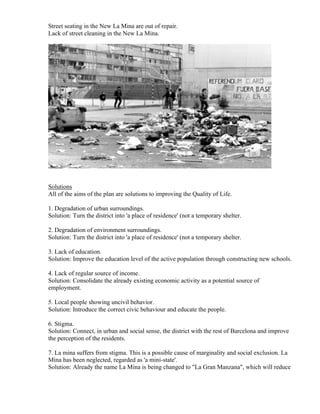Street seating in the New La Mina are out of repair.
Lack of street cleaning in the New La Mina.




Solutions
All of the aims of the plan are solutions to improving the Quality of Life.

1. Degradation of urban surroundings.
Solution: Turn the district into 'a place of residence' (not a temporary shelter.

2. Degradation of environment surroundings.
Solution: Turn the district into 'a place of residence' (not a temporary shelter.

3. Lack of education.
Solution: Improve the education level of the active population through constructing new schools.

4. Lack of regular source of income.
Solution: Consolidate the already existing economic activity as a potential source of
employment.

5. Local people showing uncivil behavior.
Solution: Introduce the correct civic behaviour and educate the people.

6. Stigma.
Solution: Connect, in urban and social sense, the district with the rest of Barcelona and improve
the perception of the residents.

7. La mina suffers from stigma. This is a possible cause of marginality and social exclusion. La
Mina has been neglected, regarded as 'a mini-state'.
Solution: Already the name La Mina is being changed to "La Gran Manzana", which will reduce
 