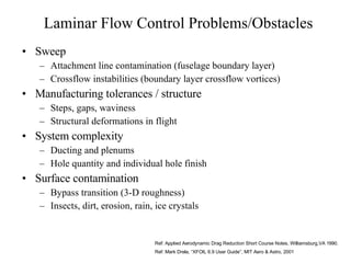 Laminar Flow Control Problems/Obstacles Sweep Attachment line contamination (fuselage boundary layer) Crossflow instabilities (boundary layer crossflow vortices) Manufacturing tolerances / structure Steps, gaps, waviness Structural deformations in flight System complexity Ducting and plenums Hole quantity and individual hole finish Surface contamination Bypass transition (3-D roughness) Insects, dirt, erosion, rain, ice crystals Ref: Applied Aerodynamic Drag Reduction Short Course Notes, Williamsburg,VA 1990. Ref: Mark Drela, “XFOIL 6.9 User Guide”, MIT Aero & Astro, 2001 