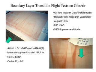 Boundary Layer Transition Flight Tests on GlasAir Oil flow tests on GlasAir (N189WB) Raspet Flight Research Laboratory  August 1995 200 KIAS 5500 ft pressure altitude Airfoil:  LS(1)-0413mod  ->GAW(2) Mean aerodynamic chord:  44.1 in. Re    7.5x10 6 Cruise C L     0.2 