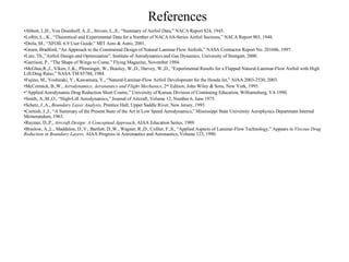 References Abbott, I.,H., Von Doenhoff, A.,E., Stivers, L.,S., “Summary of Airfoil Data,” NACA Report 824, 1945. Loftin, L., K., “Theoretical and Experimental Data for a Number of NACA 6A-Series Airfoil Sections,” NACA Report 903, 1948. Drela, M., “XFOIL 6.9 User Guide,” MIT Aero & Astro, 2001. Green, Bradford, “An Approach to the Constrained Design of Natural Laminar Flow Airfoils,” NASA Contractor Report No. 201686, 1997. Lutz, Th.,”Airfoil Design and Optimization”, Institute of Aerodynamics and Gas Dynamics, University of Stuttgart, 2000. Garrison, P., “The Shape of Wings to Come,” Flying Magazine, November 1984. McGhee,R.,J., Viken, J.,K., Pfenninger, W., Beasley, W.,D., Harvey, W.,D., “Experimental Results for a Flapped Natural-Laminar-Flow Airfoil with High Lift/Drag Ratio,” NASA TM 85788, 1984. Fujino, M., Yoshizaki, Y., Kawamura, Y., “Natural-Laminar-Flow Airfoil Development for the Honda Jet,” AIAA 2003-2530, 2003. McCormick, B.,W.,  Aerodynamics, Aeronautics and Flight Mechanics , 2 nd  Edition, John Wiley & Sons, New York, 1995. “ Applied Aerodynamic Drag Reduction Short Course,” University of Kansas Division of Continuing Education, Williamsburg, VA 1990.  Smith, A.,M.,O., “High-Lift Aerodynamics,” Journal of Aircraft, Volume 12, Number 6, June 1975. Schetz, J.,A.,  Boundary Layer Analysis,  Prentice Hall, Upper Saddle River, New Jersey, 1993. Cornish, J.,J., “A Summary of the Present State of the Art in Low Speed Aerodynamics,” Mississippi State University Aerophysics Department Internal Memorandum, 1963. Raymer, D.,P.,  Aircraft Design: A Conceptual Approach , AIAA Education Series, 1989. Braslow, A.,L., Maddalon, D.,V., Bartlett, D.,W., Wagner, R.,D., Collier, F.,S., “Applied Aspects of Laminar-Flow Technology,” Appears in  Viscous Drag Reduction in Boundary Layers,  AIAA Progress in Astronautics and Aeronautics, Volume 123, 1990.  